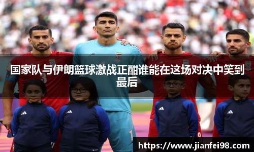 国家队与伊朗篮球激战正酣谁能在这场对决中笑到最后